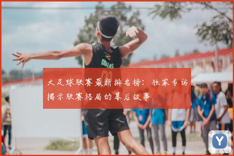 大足球联赛最新排名榜：独家专访揭示联赛格局的幕后故事