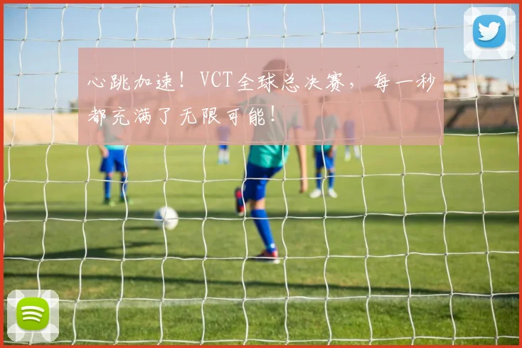 心跳加速！VCT全球总决赛，每一秒都充满了无限可能！