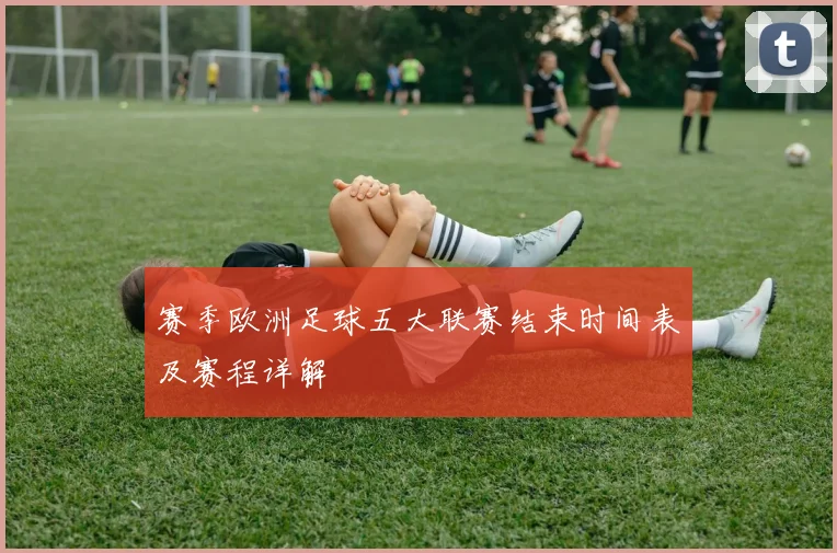 赛季欧洲足球五大联赛结束时间表及赛程详解